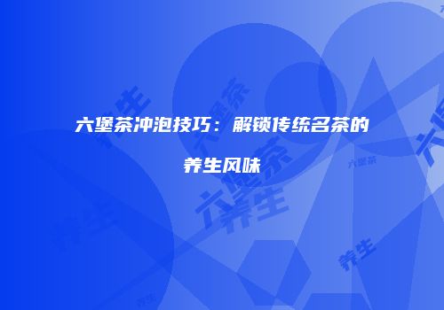六堡茶冲泡技巧：解锁传统名茶的养生风味