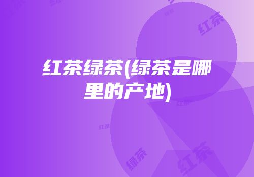 红茶绿茶(绿茶是哪里的产地)