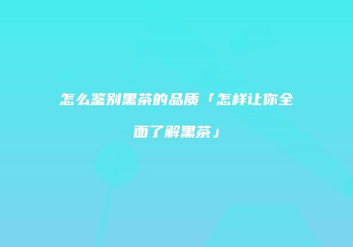 怎么鉴别黑茶的品质「怎样让你全面了解黑茶」