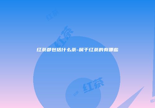 红茶都包括什么茶-属于红茶的有哪些