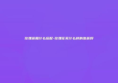 玫瑰茶和什么搭配-玫瑰花买什么样的泡茶好
