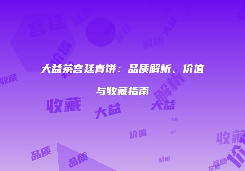 大益茶宫廷青饼：品质解析、价值与收藏指南