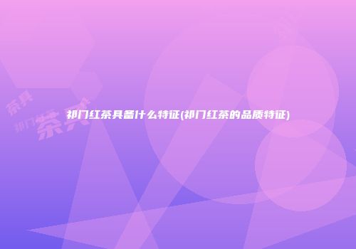 祁门红茶具备什么特征(祁门红茶的品质特征)