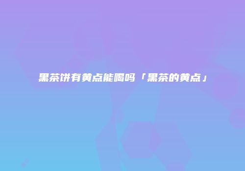 黑茶饼有黄点能喝吗「黑茶的黄点」
