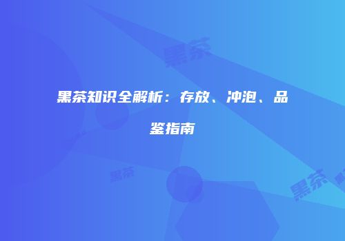 黑茶知识全解析：存放、冲泡、品鉴指南