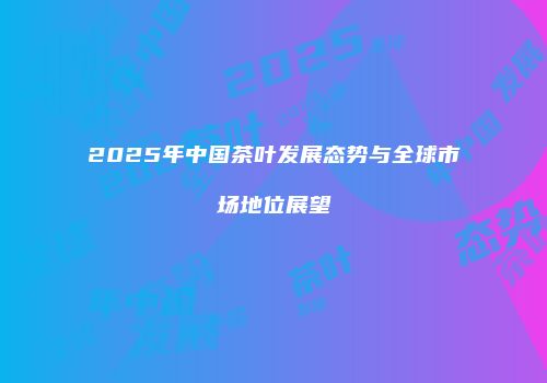 2025年中国茶叶发展态势与全球市场地位展望