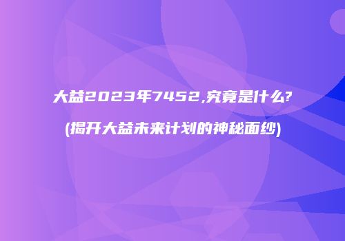 大益2023年7452,究竟是什么?(揭开大益未来计划的神秘面纱)