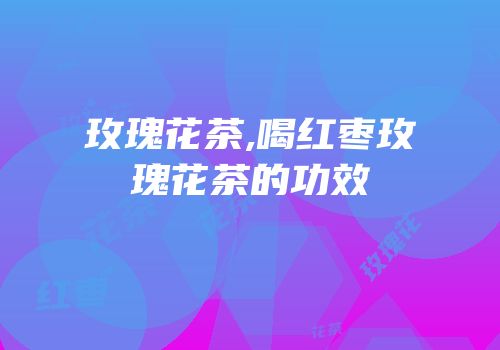 玫瑰花茶,喝红枣玫瑰花茶的功效