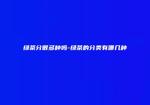 绿茶分很多种吗-绿茶的分类有哪几种