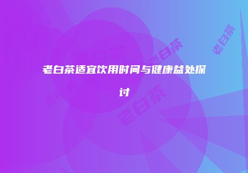 老白茶适宜饮用时间与健康益处探讨