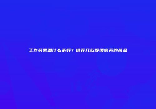 工作劳累喝什么茶好？推荐几款舒缓疲劳的茶品