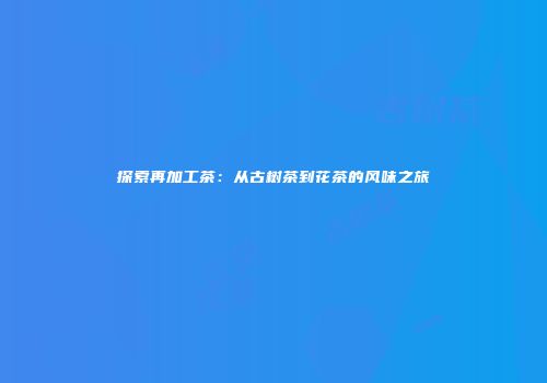 探索再加工茶：从古树茶到花茶的风味之旅