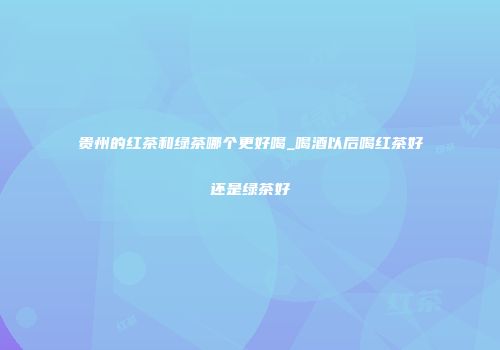 贵州的红茶和绿茶哪个更好喝_喝酒以后喝红茶好还是绿茶好