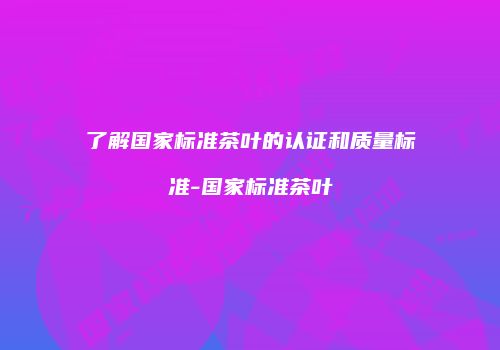 了解国家标准茶叶的认证和质量标准-国家标准茶叶