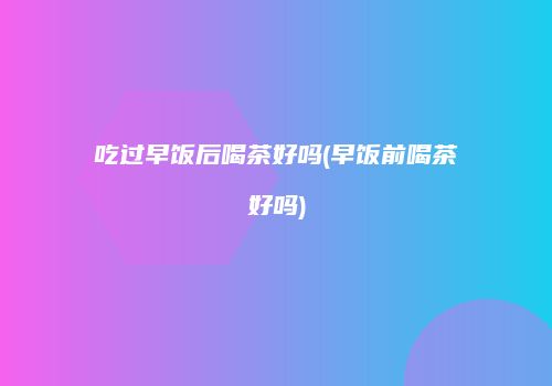 吃过早饭后喝茶好吗(早饭前喝茶好吗)