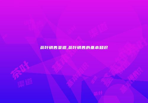 茶叶销售渠道,茶叶销售的基本知识