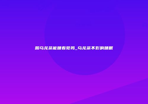 喝乌龙茶能睡着觉吗_乌龙茶不影响睡眠