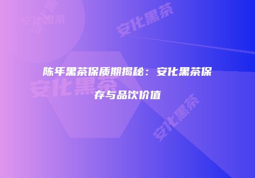 陈年黑茶保质期揭秘：安化黑茶保存与品饮价值