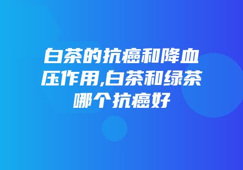 白茶的抗癌和降血压作用,白茶和绿茶哪个抗癌好