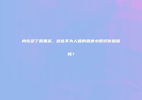 肉吃多了喝黑茶，这些不为人知的健康小常识你知道吗？