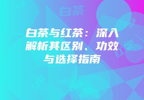 白茶与红茶：深入解析其区别、功效与选择指南