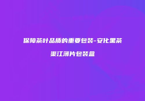 保障茶叶品质的重要包装-安化黑茶渠江薄片包装盒