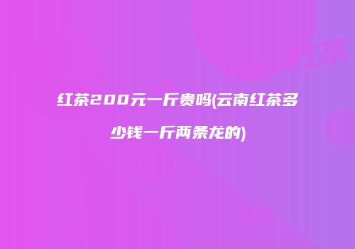 红茶200元一斤贵吗(云南红茶多少钱一斤两条龙的)