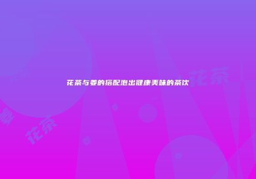 花茶与姜的搭配泡出健康美味的茶饮