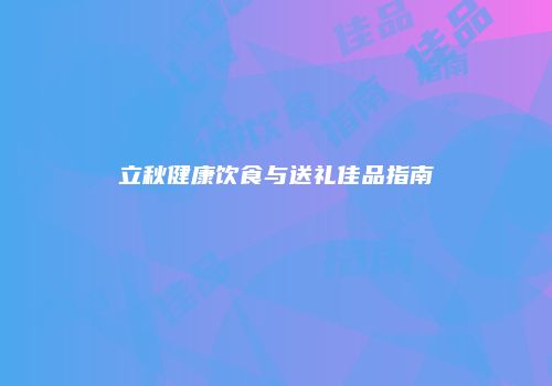 立秋健康饮食与送礼佳品指南