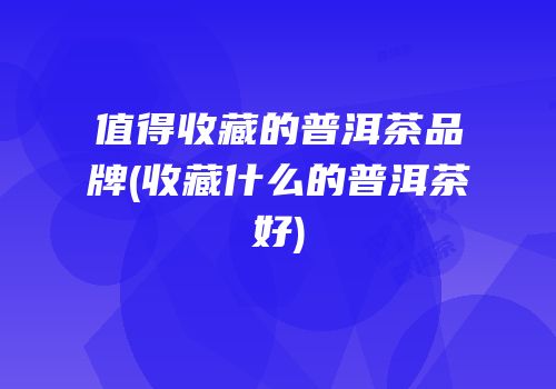 值得收藏的普洱茶品牌(收藏什么的普洱茶好)