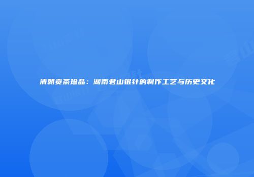 清朝贡茶珍品：湖南君山银针的制作工艺与历史文化