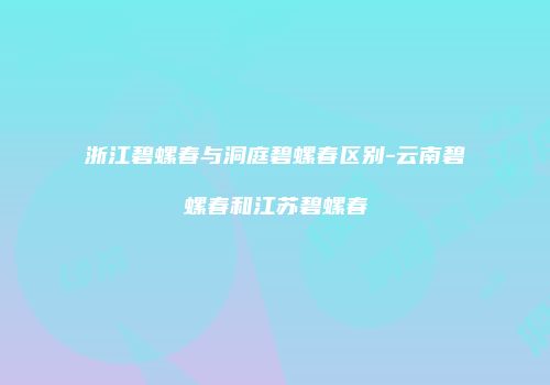 浙江碧螺春与洞庭碧螺春区别-云南碧螺春和江苏碧螺春