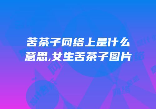 苦茶子网络上是什么意思,女生苦茶子图片