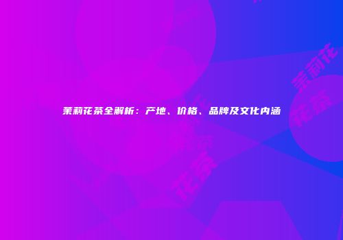 茉莉花茶全解析：产地、价格、品牌及文化内涵