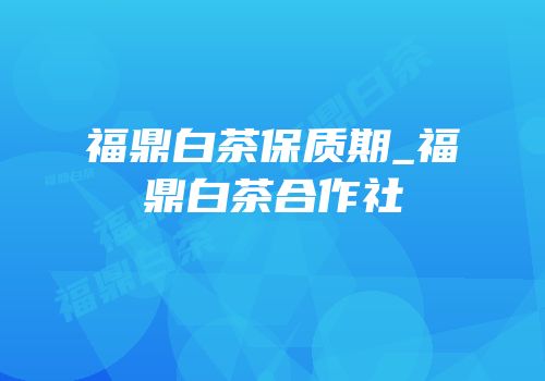 福鼎白茶保质期_福鼎白茶合作社