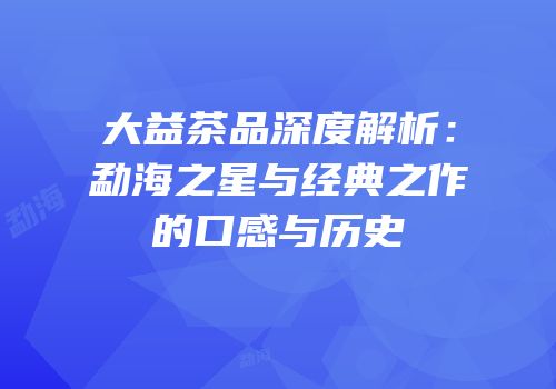 大益茶品深度解析：勐海之星与经典之作的口感与历史