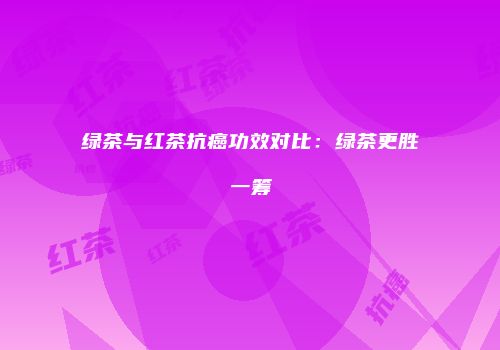 绿茶与红茶抗癌功效对比：绿茶更胜一筹