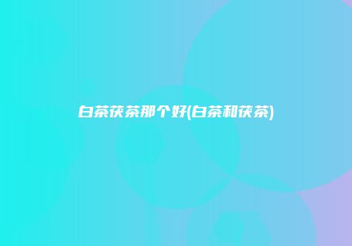白茶茯茶那个好(白茶和茯茶)