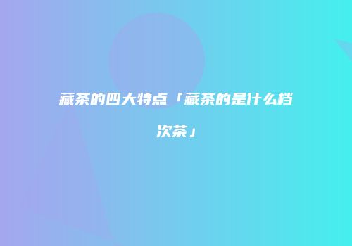 藏茶的四大特点「藏茶的是什么档次茶」