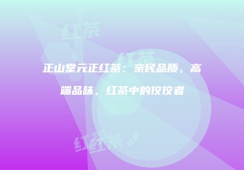 正山堂元正红茶：亲民品质，高端品味，红茶中的佼佼者