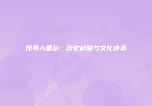 探寻六堡茶：历史韵味与文化传承