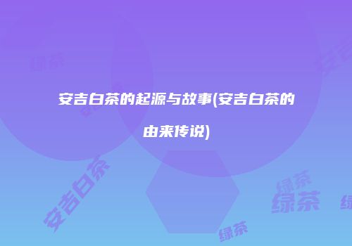 安吉白茶的起源与故事(安吉白茶的由来传说)