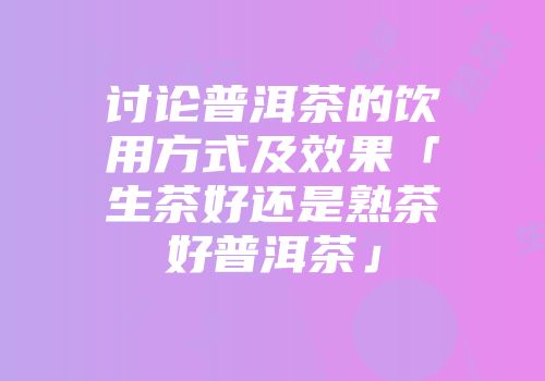 讨论普洱茶的饮用方式及效果「生茶好还是熟茶好普洱茶」