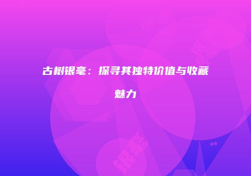 古树银毫：探寻其独特价值与收藏魅力
