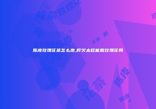 陈皮玫瑰花茶怎么泡,肝火太旺能喝玫瑰花吗