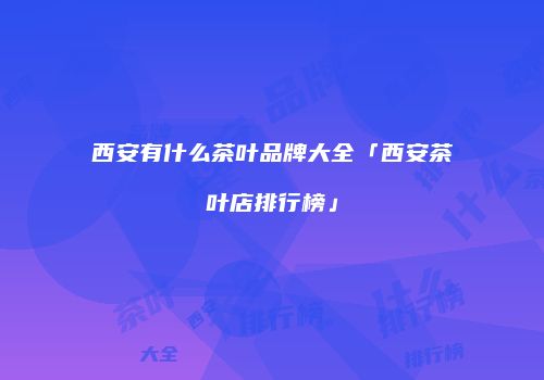 西安有什么茶叶品牌大全「西安茶叶店排行榜」