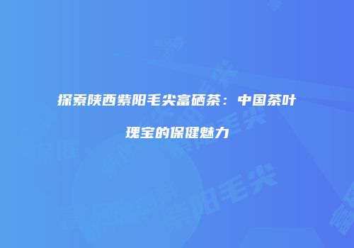 探索陕西紫阳毛尖富硒茶：中国茶叶瑰宝的保健魅力