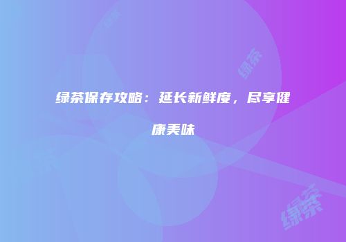 绿茶保存攻略：延长新鲜度，尽享健康美味