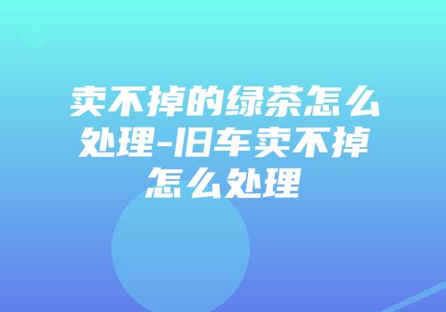 卖不掉的绿茶怎么处理-旧车卖不掉怎么处理