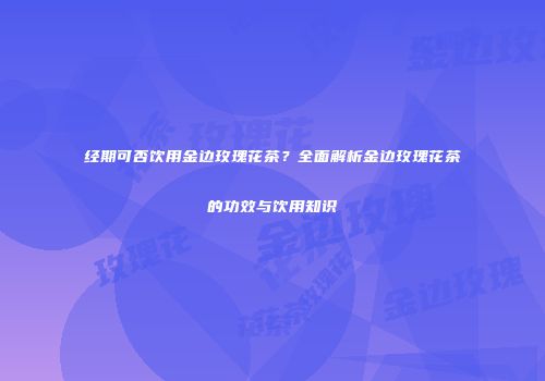 经期可否饮用金边玫瑰花茶？全面解析金边玫瑰花茶的功效与饮用知识